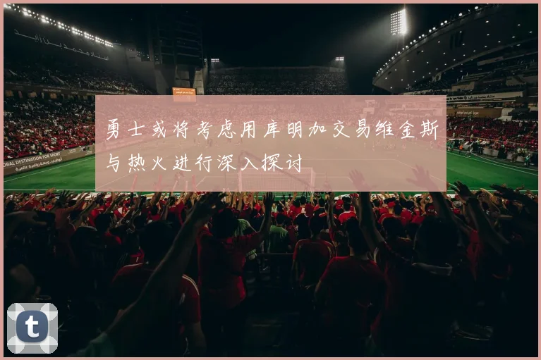 勇士或将考虑用库明加交易维金斯与热火进行深入探讨