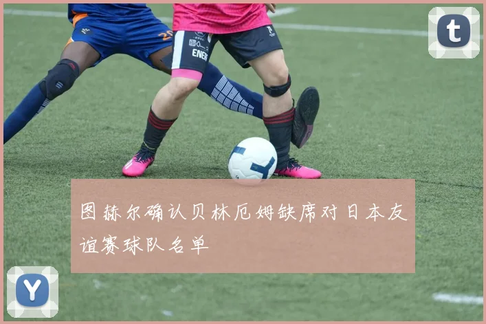 图赫尔确认贝林厄姆缺席对日本友谊赛球队名单
