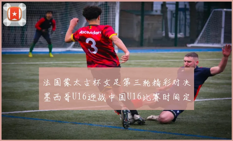 法国蒙太古杯女足第三轮精彩对决墨西哥U16迎战中国U16比赛时间定于4日凌晨00点30分