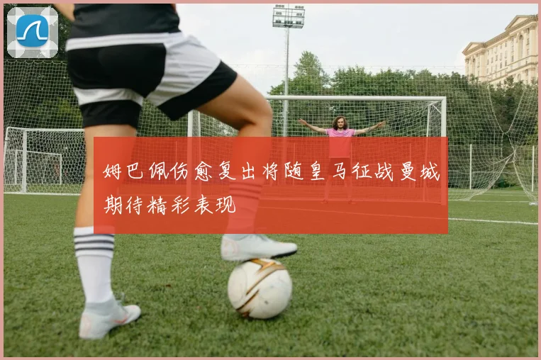 姆巴佩伤愈复出将随皇马征战曼城期待精彩表现