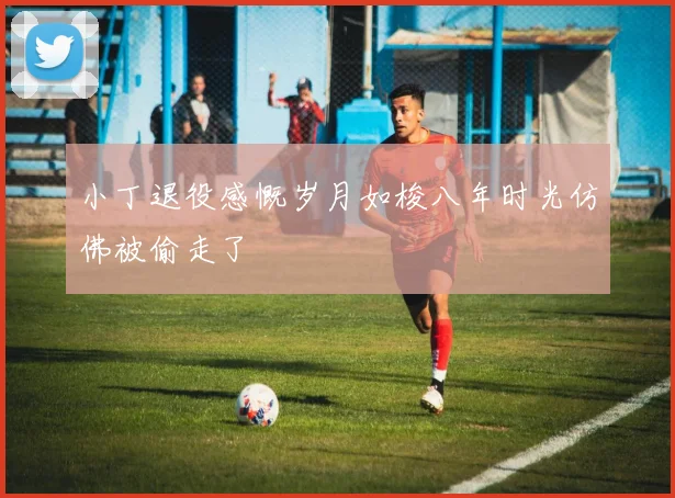 小丁退役感慨岁月如梭八年时光仿佛被偷走了