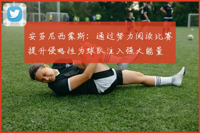 安芬尼西蒙斯：通过努力阅读比赛提升侵略性为球队注入强大能量