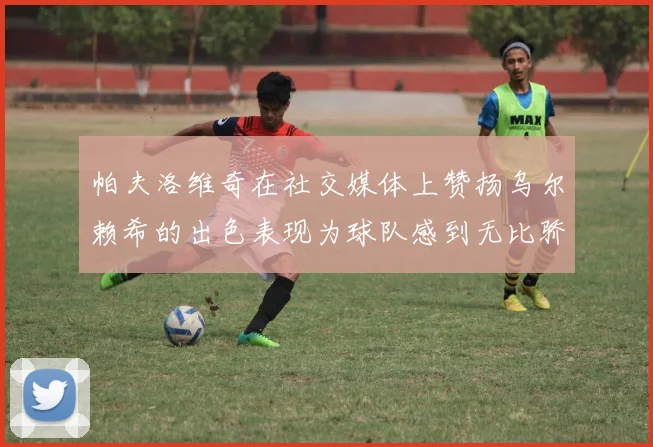 帕夫洛维奇在社交媒体上赞扬乌尔赖希的出色表现为球队感到无比骄傲