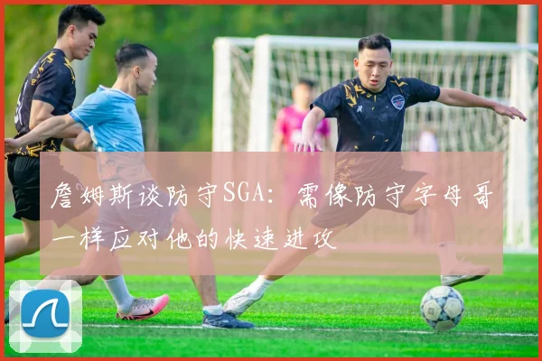 詹姆斯谈防守SGA：需像防守字母哥一样应对他的快速进攻