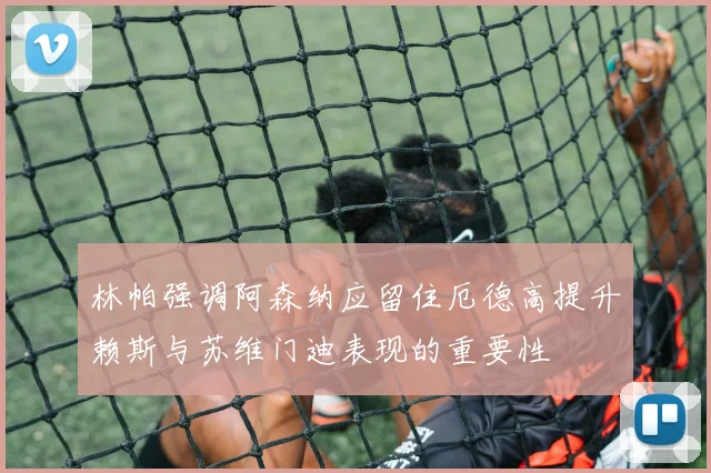 林帕强调阿森纳应留住厄德高提升赖斯与苏维门迪表现的重要性