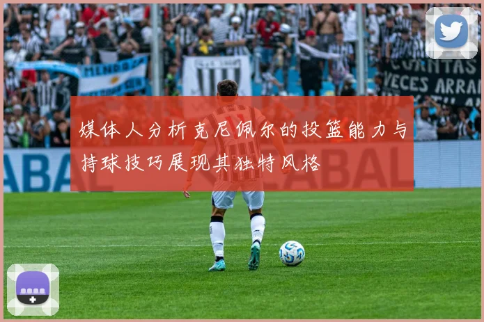 媒体人分析克尼佩尔的投篮能力与持球技巧展现其独特风格