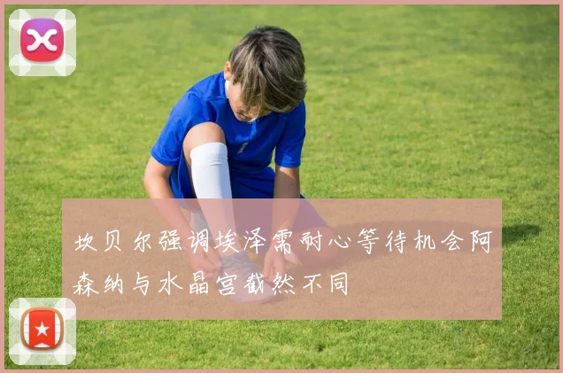 坎贝尔强调埃泽需耐心等待机会阿森纳与水晶宫截然不同