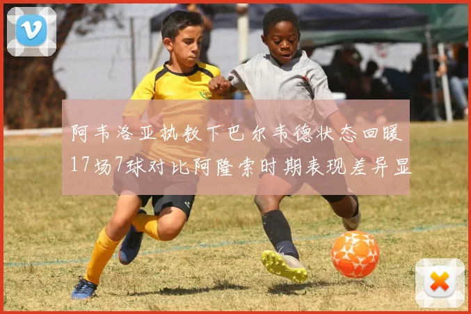阿韦洛亚执教下巴尔韦德状态回暖17场7球对比阿隆索时期表现差异显著