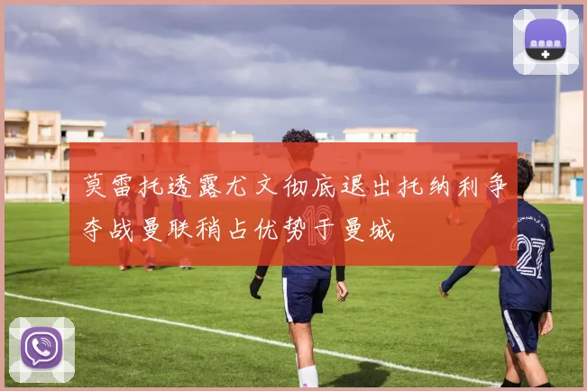 莫雷托透露尤文彻底退出托纳利争夺战曼联稍占优势于曼城