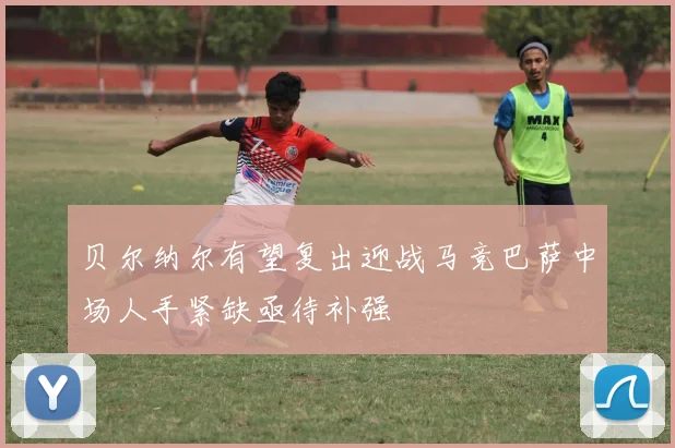 贝尔纳尔有望复出迎战马竞巴萨中场人手紧缺亟待补强