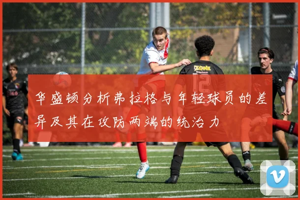 华盛顿分析弗拉格与年轻球员的差异及其在攻防两端的统治力