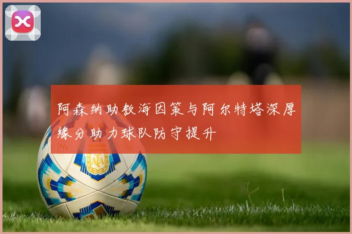阿森纳助教海因策与阿尔特塔深厚缘分助力球队防守提升