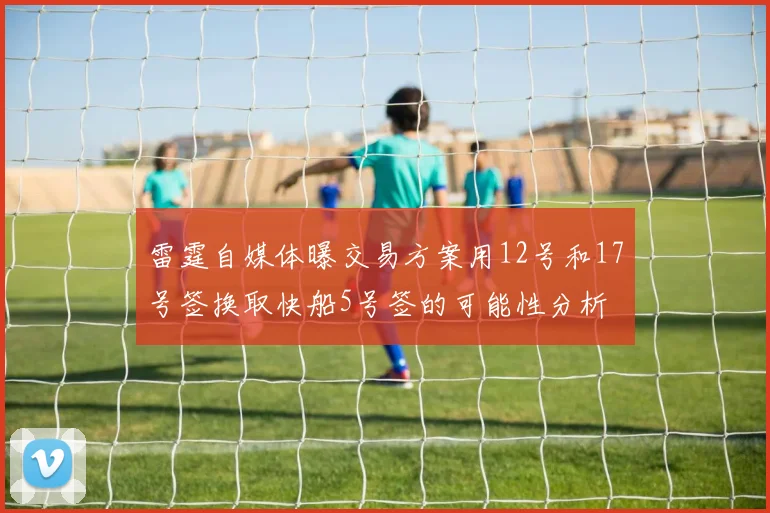 雷霆自媒体曝交易方案用12号和17号签换取快船5号签的可能性分析