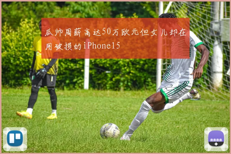瓜帅周薪高达50万欧元但女儿却在用破损的iPhone15