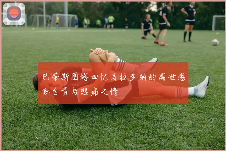 巴蒂斯图塔回忆马拉多纳的离世感慨自责与悲痛之情