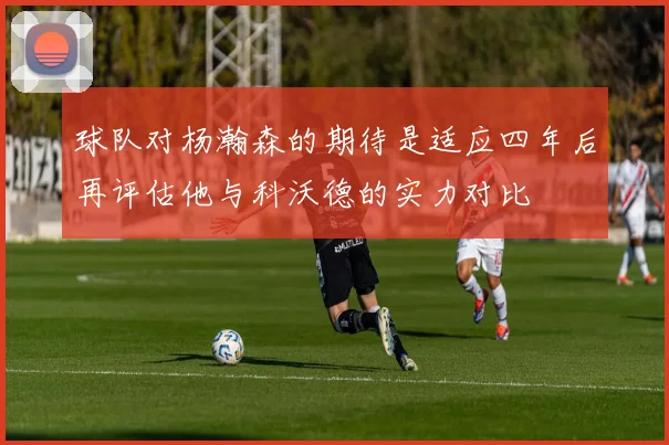 球队对杨瀚森的期待是适应四年后再评估他与科沃德的实力对比