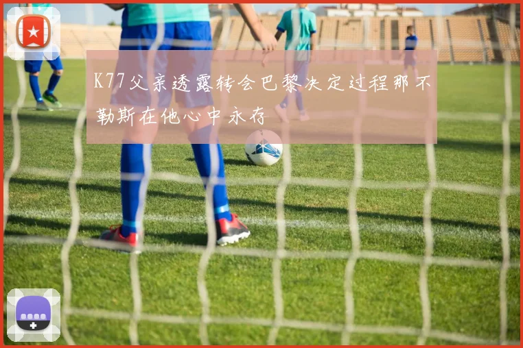 K77父亲透露转会巴黎决定过程那不勒斯在他心中永存