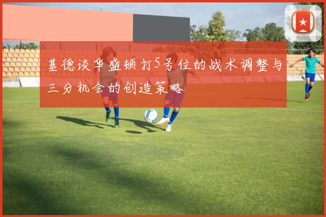 基德谈华盛顿打5号位的战术调整与三分机会的创造策略
