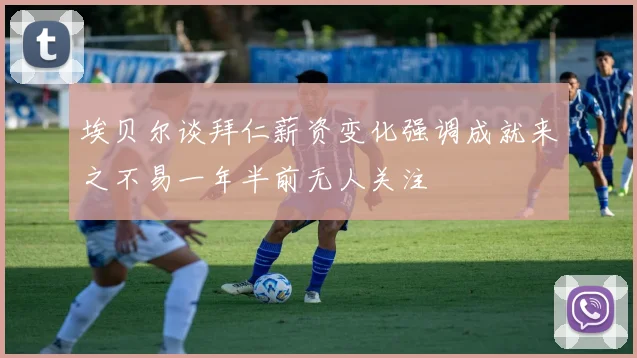 埃贝尔谈拜仁薪资变化强调成就来之不易一年半前无人关注