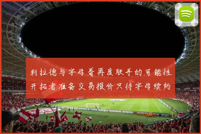利拉德与字母哥再度联手的可能性开拓者准备交易报价只待字母续约意愿