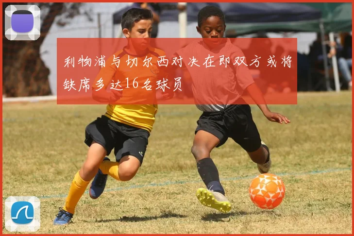 利物浦与切尔西对决在即双方或将缺席多达16名球员