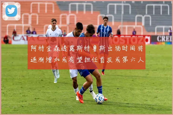 阿特金森透露斯特鲁斯出场时间将逐渐增加或有望担任首发或第六人