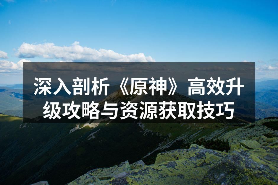深入剖析《原神》高效升级攻略与资源获取技巧